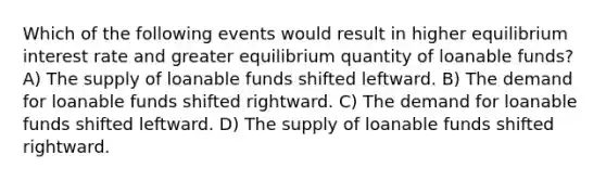 Which of the following events would result in higher equilibrium interest rate and greater equilibrium quantity of loanable funds? A) The supply of loanable funds shifted leftward. B) The demand for loanable funds shifted rightward. C) The demand for loanable funds shifted leftward. D) The supply of loanable funds shifted rightward.