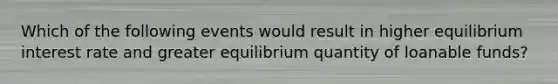 Which of the following events would result in higher equilibrium interest rate and greater equilibrium quantity of loanable funds?