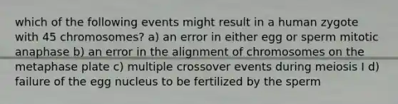 which of the following events might result in a human zygote with 45 chromosomes? a) an error in either egg or sperm mitotic anaphase b) an error in the alignment of chromosomes on the metaphase plate c) multiple crossover events during meiosis I d) failure of the egg nucleus to be fertilized by the sperm