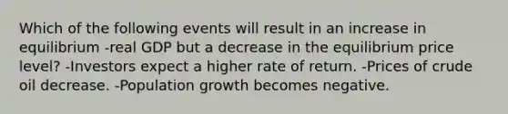 Which of the following events will result in an increase in equilibrium -real GDP but a decrease in the equilibrium price level? -Investors expect a higher rate of return. -Prices of crude oil decrease. -Population growth becomes negative.