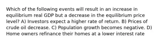 Which of the following events will result in an increase in equilibrium real GDP but a decrease in the equilibrium price level? A) Investors expect a higher rate of return. B) Prices of crude oil decrease. C) Population growth becomes negative. D) Home owners refinance their homes at a lower interest rate