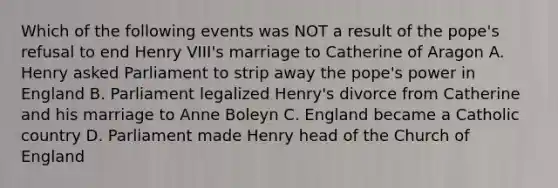 Which of the following events was NOT a result of the pope's refusal to end Henry VIII's marriage to Catherine of Aragon A. Henry asked Parliament to strip away the pope's power in England B. Parliament legalized Henry's divorce from Catherine and his marriage to Anne Boleyn C. England became a Catholic country D. Parliament made Henry head of the Church of England