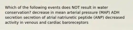 Which of the following events does NOT result in water conservation? decrease in mean arterial pressure (MAP) ADH secretion secretion of atrial natriuretic peptide (ANP) decreased activity in venous and cardiac baroreceptors