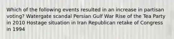 Which of the following events resulted in an increase in partisan voting? Watergate scandal Persian Gulf War Rise of the Tea Party in 2010 Hostage situation in Iran Republican retake of Congress in 1994