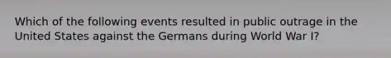 Which of the following events resulted in public outrage in the United States against the Germans during World War I?