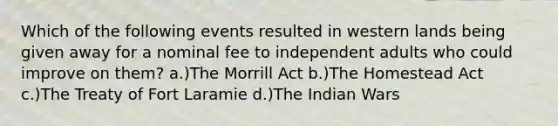 Which of the following events resulted in western lands being given away for a nominal fee to independent adults who could improve on them? a.)The Morrill Act b.)The Homestead Act c.)The Treaty of Fort Laramie d.)The Indian Wars