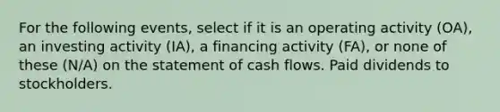 For the following events, select if it is an operating activity (OA), an investing activity (IA), a financing activity (FA), or none of these (N/A) on the statement of cash flows. Paid dividends to stockholders.