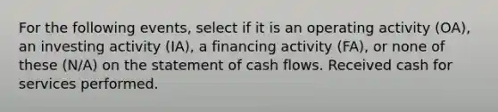 For the following events, select if it is an operating activity (OA), an investing activity (IA), a financing activity (FA), or none of these (N/A) on the statement of cash flows. Received cash for services performed.