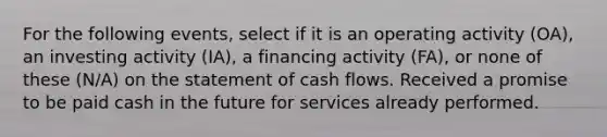 For the following events, select if it is an operating activity (OA), an investing activity (IA), a financing activity (FA), or none of these (N/A) on the statement of cash flows. Received a promise to be paid cash in the future for services already performed.