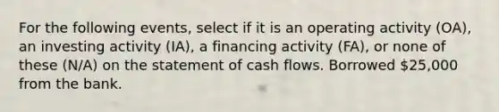 For the following events, select if it is an operating activity (OA), an investing activity (IA), a financing activity (FA), or none of these (N/A) on the statement of cash flows. Borrowed 25,000 from the bank.