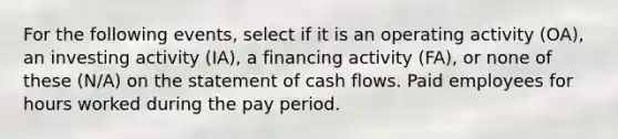 For the following events, select if it is an operating activity (OA), an investing activity (IA), a financing activity (FA), or none of these (N/A) on the statement of cash flows. Paid employees for hours worked during the pay period.