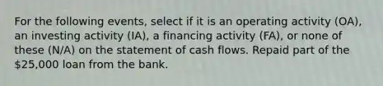 For the following events, select if it is an operating activity (OA), an investing activity (IA), a financing activity (FA), or none of these (N/A) on the statement of cash flows. Repaid part of the 25,000 loan from the bank.