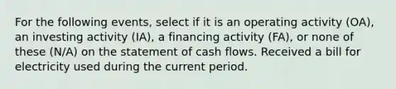 For the following events, select if it is an operating activity (OA), an investing activity (IA), a financing activity (FA), or none of these (N/A) on the statement of cash flows. Received a bill for electricity used during the current period.