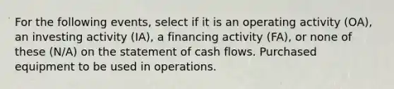 For the following events, select if it is an operating activity (OA), an investing activity (IA), a financing activity (FA), or none of these (N/A) on the statement of cash flows. Purchased equipment to be used in operations.