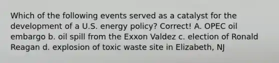 Which of the following events served as a catalyst for the development of a U.S. energy policy? Correct! A. OPEC oil embargo b. oil spill from the Exxon Valdez c. election of Ronald Reagan d. explosion of toxic waste site in Elizabeth, NJ