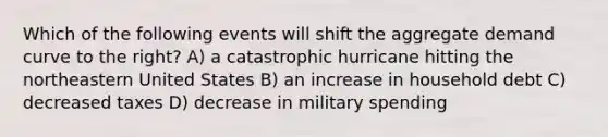 Which of the following events will shift the aggregate demand curve to the right? A) a catastrophic hurricane hitting the northeastern United States B) an increase in household debt C) decreased taxes D) decrease in military spending