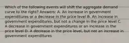 Which of the following events will shift the aggregate demand curve to the right? Answers: A. An increase in government expenditures or a decrease in the price level B. An increase in government expenditures, but not a change in the price level C. A decrease in government expenditures or an increase in the price level D. A decrease in the price level, but not an increase in government expenditures