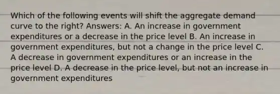 Which of the following events will shift the aggregate demand curve to the right? Answers: A. An increase in government expenditures or a decrease in the price level B. An increase in government expenditures, but not a change in the price level C. A decrease in government expenditures or an increase in the price level D. A decrease in the price level, but not an increase in government expenditures