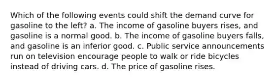 Which of the following events could shift the demand curve for gasoline to the left? a. The income of gasoline buyers rises, and gasoline is a normal good. b. The income of gasoline buyers falls, and gasoline is an inferior good. c. Public service announcements run on television encourage people to walk or ride bicycles instead of driving cars. d. The price of gasoline rises.