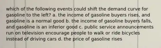 which of the following events could shift the demand curve for gasoline to the left? a. the income of gasoline buyers rises, and gasoline is a normal good b. the income of gasoline buyers falls, and gasoline is an inferior good c. public service announcements run on television encourage people to walk or ride bicycles instead of driving cars d. the price of gasoline rises