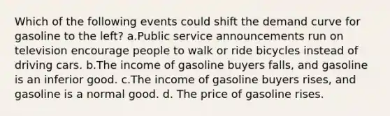 Which of the following events could shift the demand curve for gasoline to the left? a.Public service announcements run on television encourage people to walk or ride bicycles instead of driving cars. b.The income of gasoline buyers falls, and gasoline is an inferior good. c.The income of gasoline buyers rises, and gasoline is a normal good. d. The price of gasoline rises.