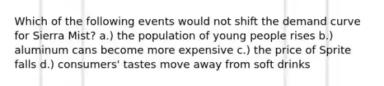 Which of the following events would not shift the demand curve for Sierra Mist? a.) the population of young people rises b.) aluminum cans become more expensive c.) the price of Sprite falls d.) consumers' tastes move away from soft drinks