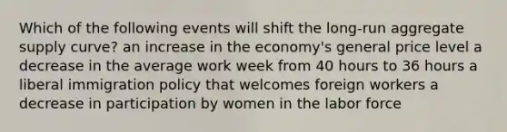 Which of the following events will shift the long-run aggregate supply curve? an increase in the economy's general price level a decrease in the average work week from 40 hours to 36 hours a liberal immigration policy that welcomes foreign workers a decrease in participation by women in the labor force