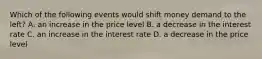 Which of the following events would shift money demand to the left? A. an increase in the price level B. a decrease in the interest rate C. an increase in the interest rate D. a decrease in the price level