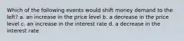 Which of the following events would shift money demand to the left? a. an increase in the price level b. a decrease in the price level c. an increase in the interest rate d. a decrease in the interest rate