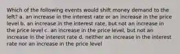 Which of the following events would shift money demand to the left? a. an increase in the interest rate or an increase in the price level b. an increase in the interest rate, but not an increase in the price level c. an increase in the price level, but not an increase in the interest rate d. neither an increase in the interest rate nor an increase in the price level