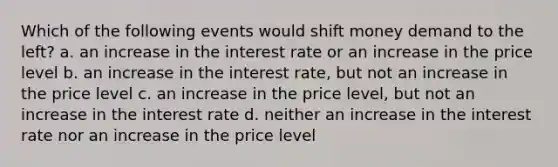 Which of the following events would shift money demand to the left? a. an increase in the interest rate or an increase in the price level b. an increase in the interest rate, but not an increase in the price level c. an increase in the price level, but not an increase in the interest rate d. neither an increase in the interest rate nor an increase in the price level