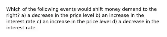 Which of the following events would shift money demand to the right? a) a decrease in the price level b) an increase in the interest rate c) an increase in the price level d) a decrease in the interest rate