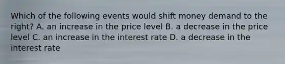 Which of the following events would shift money demand to the right? A. an increase in the price level B. a decrease in the price level C. an increase in the interest rate D. a decrease in the interest rate