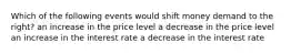 Which of the following events would shift money demand to the right? an increase in the price level a decrease in the price level an increase in the interest rate a decrease in the interest rate