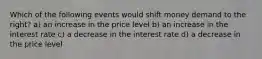 Which of the following events would shift money demand to the right? a) an increase in the price level b) an increase in the interest rate c) a decrease in the interest rate d) a decrease in the price level