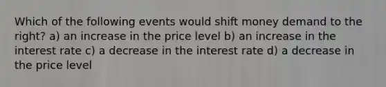 Which of the following events would shift money demand to the right? a) an increase in the price level b) an increase in the interest rate c) a decrease in the interest rate d) a decrease in the price level