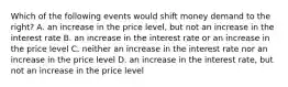 Which of the following events would shift money demand to the right? A. an increase in the price level, but not an increase in the interest rate B. an increase in the interest rate or an increase in the price level C. neither an increase in the interest rate nor an increase in the price level D. an increase in the interest rate, but not an increase in the price level