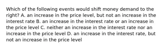 Which of the following events would shift money demand to the right? A. an increase in the price level, but not an increase in the interest rate B. an increase in the interest rate or an increase in the price level C. neither an increase in the interest rate nor an increase in the price level D. an increase in the interest rate, but not an increase in the price level