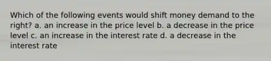 Which of the following events would shift money demand to the right? a. an increase in the price level b. a decrease in the price level c. an increase in the interest rate d. a decrease in the interest rate