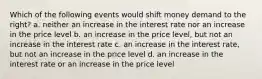 Which of the following events would shift money demand to the right? a. neither an increase in the interest rate nor an increase in the price level b. an increase in the price level, but not an increase in the interest rate c. an increase in the interest rate, but not an increase in the price level d. an increase in the interest rate or an increase in the price level