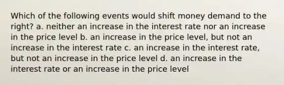 Which of the following events would shift money demand to the right? a. neither an increase in the interest rate nor an increase in the price level b. an increase in the price level, but not an increase in the interest rate c. an increase in the interest rate, but not an increase in the price level d. an increase in the interest rate or an increase in the price level