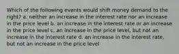 Which of the following events would shift money demand to the right? a. neither an increase in the interest rate nor an increase in the price level b. an increase in the interest rate or an increase in the price level c. an increase in the price level, but not an increase in the interest rate d. an increase in the interest rate, but not an increase in the price level