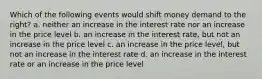 Which of the following events would shift money demand to the right? a. neither an increase in the interest rate nor an increase in the price level b. an increase in the interest rate, but not an increase in the price level c. an increase in the price level, but not an increase in the interest rate d. an increase in the interest rate or an increase in the price level