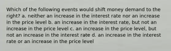 Which of the following events would shift money demand to the right? a. neither an increase in the interest rate nor an increase in the price level b. an increase in the interest rate, but not an increase in the price level c. an increase in the price level, but not an increase in the interest rate d. an increase in the interest rate or an increase in the price level