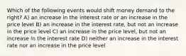 Which of the following events would shift money demand to the right? A) an increase in the interest rate or an increase in the price level B) an increase in the interest rate, but not an increase in the price level C) an increase in the price level, but not an increase in the interest rate D) neither an increase in the interest rate nor an increase in the price level