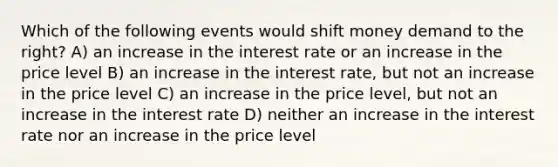 Which of the following events would shift money demand to the right? A) an increase in the interest rate or an increase in the price level B) an increase in the interest rate, but not an increase in the price level C) an increase in the price level, but not an increase in the interest rate D) neither an increase in the interest rate nor an increase in the price level