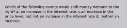 Which of the following events would shift money demand to the right? a. an increase in the interest rate, c.an increase in the price level, but not an increase in the interest rate d. neither an increase