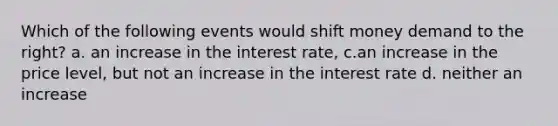 Which of the following events would shift money demand to the right? a. an increase in the interest rate, c.an increase in the price level, but not an increase in the interest rate d. neither an increase