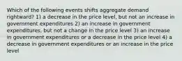 Which of the following events shifts aggregate demand rightward? 1) a decrease in the price level, but not an increase in government expenditures 2) an increase in government expenditures, but not a change in the price level 3) an increase in government expenditures or a decrease in the price level 4) a decrease in government expenditures or an increase in the price level