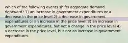 Which of the following events shifts aggregate demand rightward? 1) an increase in government expenditures or a decrease in the price level 2) a decrease in government expenditures or an increase in the price level 3) an increase in government expenditures, but not a change in the price level 4) a decrease in the price level, but not an increase in government expenditures